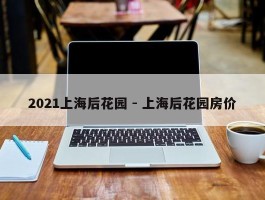 2021上海后花园 - 上海后花园房价
