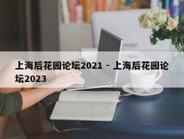上海后花园论坛2021 - 上海后花园论坛2023