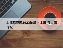 上海后花园2023论坛 - 上海 夜上海论坛